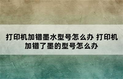 打印机加错墨水型号怎么办 打印机加错了墨的型号怎么办